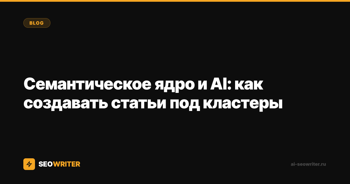 Семантическое ядро и AI: как создавать статьи под кластеры